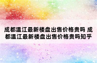 成都温江最新楼盘出售价格贵吗 成都温江最新楼盘出售价格贵吗知乎